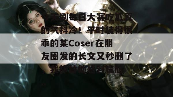 今天刷每日大赛吃瓜真的气抖冷！平时装得很乖的某Coser在朋友圈发的长文又秒删了，我都替他感到尴尬...