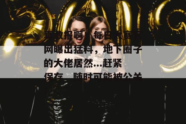 真敢报啊！每日大赛官网曝出猛料，地下圈子的大佬居然...赶紧保存，随时可能被公关！