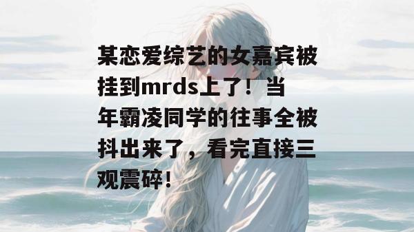 某恋爱综艺的女嘉宾被挂到mrds上了！当年霸凌同学的往事全被抖出来了，看完直接三观震碎！