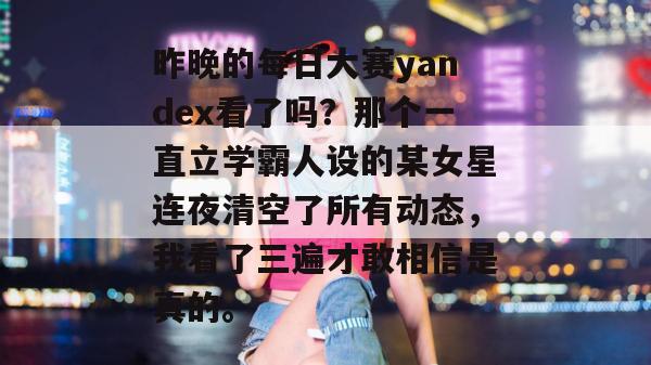 昨晚的每日大赛yandex看了吗?那个一直立学霸人设的某女星连夜清空了所有动态,我看了三遍才敢相信是真的。 昨晚的每日大赛yandex看了吗?那个一直立学霸人设的某女星连夜清空了所有动态,我看了三遍才敢相信是真的。