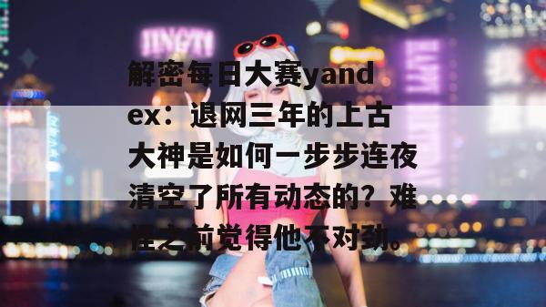 解密每日大赛yandex:退网三年的上古大神是如何一步步连夜清空了所有动态的?难怪之前觉得他不对劲。 解密每日大赛yandex:退网三年的上古大神是如何一步步连夜清空了所有动态的?难怪之前觉得他不对劲。