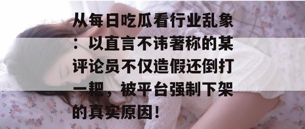 从每日吃瓜看行业乱象:以直言不讳著称的某评论员不仅造假还倒打一耙,被平台强制下架的真实原因! 从每日吃瓜看行业乱象:以直言不讳著称的某评论员不仅造假还倒打一耙,被平台强制下架的真实原因!