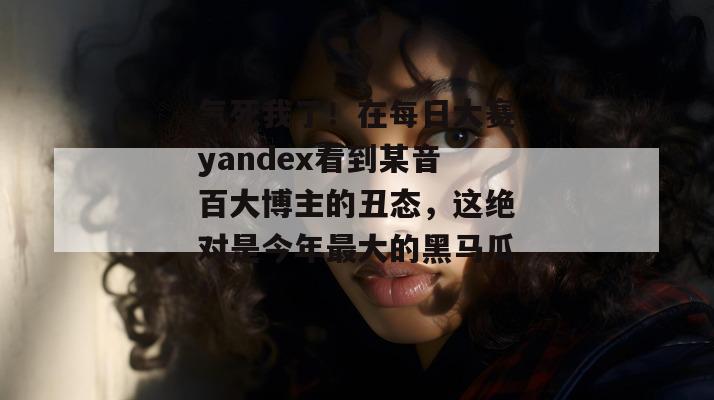 气死我了！在每日大赛yandex看到某音百大博主的丑态，这绝对是今年最大的黑马瓜！