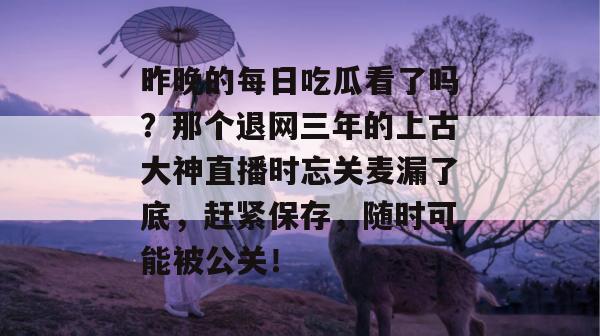 昨晚的每日吃瓜看了吗？那个退网三年的上古大神直播时忘关麦漏了底，赶紧保存，随时可能被公关！