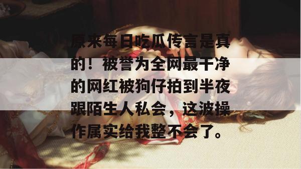 原来每日吃瓜传言是真的!被誉为全网最干净的网红被狗仔拍到半夜跟陌生人私会,这波操作属实给我整不会了。 原来每日吃瓜传言是真的!被誉为全网最干净的网红被狗仔拍到半夜跟陌生人私会,这波操作属实给我整不会了。