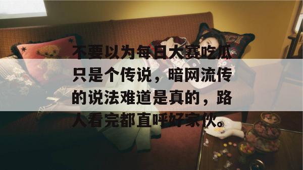 不要以为每日大赛吃瓜只是个传说，暗网流传的说法难道是真的，路人看完都直呼好家伙。
