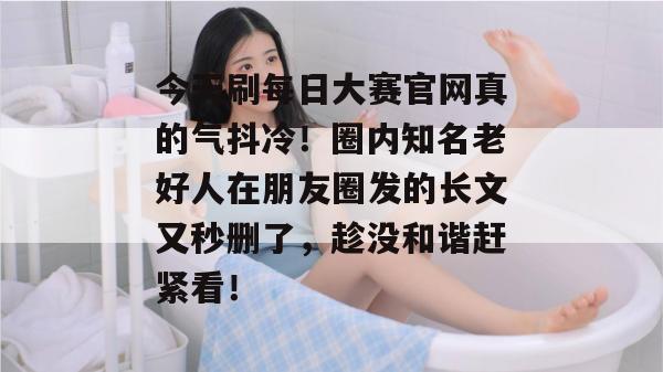 今天刷每日大赛官网真的气抖冷!圈内知名老好人在朋友圈发的长文又秒删了,趁没和谐赶紧看! 今天刷每日大赛官网真的气抖冷!圈内知名老好人在朋友圈发的长文又秒删了,趁没和谐赶紧看!